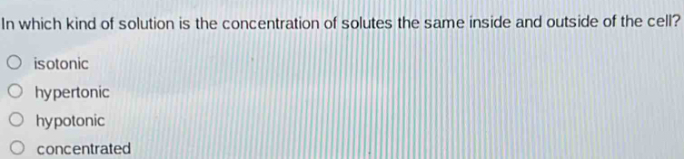 In which kind of solution is the concentration of solutes the same inside and outside of the cell?
isotonic
hypertonic
hypotonic
concentrated