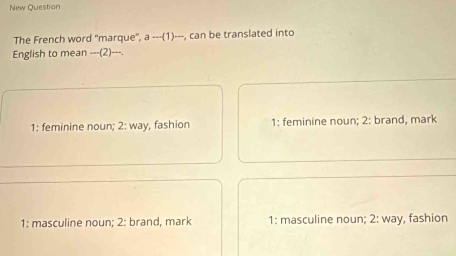 New Question
The French word "marque', a ---(1)---, can be translated into
English to mean ---(2)---.
1: feminine noun; 2: way, fashion 1: feminine noun; 2: brand, mark
1: masculine noun; 2: brand, mark 1: masculine noun; 2: way, fashion