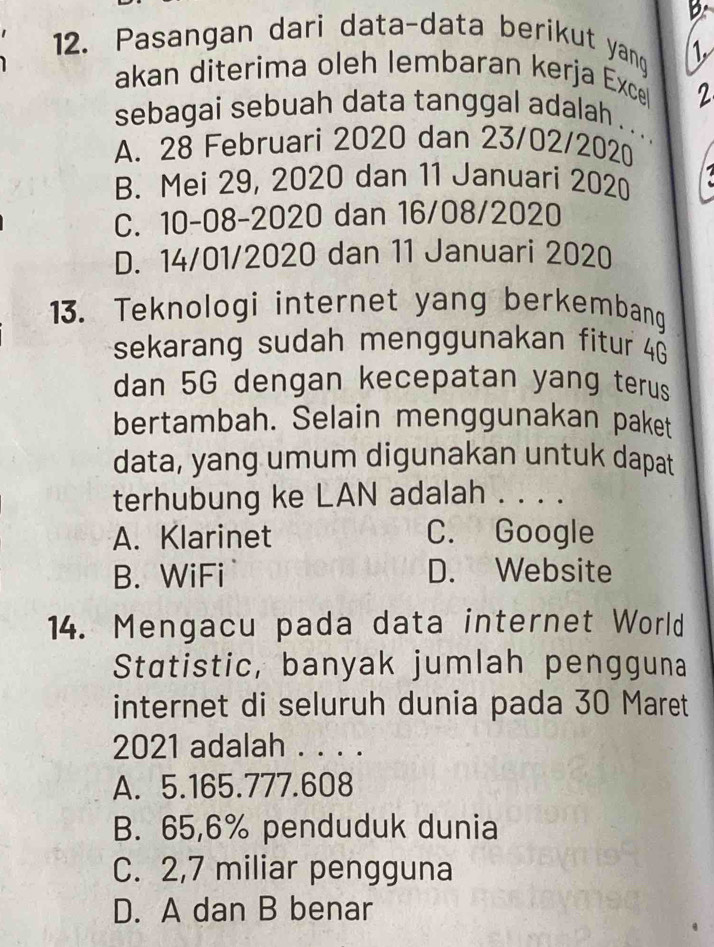 Pasangan dari data-data berikut yang 1.
akan diterima oleh lembaran kerja Exce
2
sebagai sebuah data tanggal adalah . . ..
A. 28 Februari 2020 dan 23/02/2020
B. Mei 29, 2020 dan 11 Januari 2020
C. 10-08-2020 dan 16/08/2020
D. 14/01/2020 dan 11 Januari 2020
13. Teknologi internet yang berkembang
sekarang sudah menggunakan fitur 4G
dan 5G dengan kecepatan yang terus
bertambah. Selain menggunakan paket
data, yang umum digunakan untuk dapat
terhubung ke LAN adalah . . . .
A. Klarinet C. Google
B. WiFi D. Website
14. Mengacu pada data internet World
Statistic, banyak jumlah pengguna
internet di seluruh dunia pada 30 Maret
2021 adalah . . . .
A. 5. 165.777.608
B. 65,6% penduduk dunia
C. 2,7 miliar pengguna
D. A dan B benar