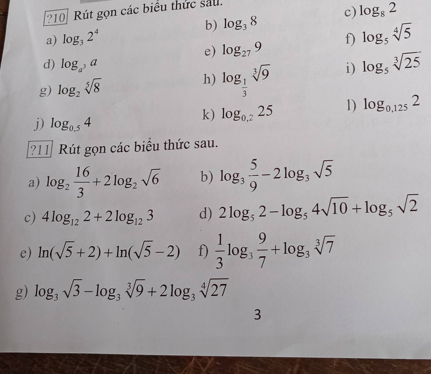 ?10 Rút gọn các biểu thức sau. 
c) 
b) 
a) log _32^4 log _38 log _82
f) log _5sqrt[4](5)
e) log _279
d) log _a^3a
i) log _5sqrt[3](25)
g) log _2sqrt[5](8)
h) log _ 1/3 sqrt[3](9)
1) log _0,1252
j) log _0,54
k) log _0,225
?11 Rút gọn các biểu thức sau. 
a) log _2 16/3 +2log _2sqrt(6)
b) log _3 5/9 -2log _3sqrt(5)
c) 4log _122+2log _123
d) 2log _52-log _54sqrt(10)+log _5sqrt(2)
e) ln (sqrt(5)+2)+ln (sqrt(5)-2) f)  1/3 log _3 9/7 +log _3sqrt[3](7)
g) log _3sqrt(3)-log _3sqrt[3](9)+2log _3sqrt[4](27)
3