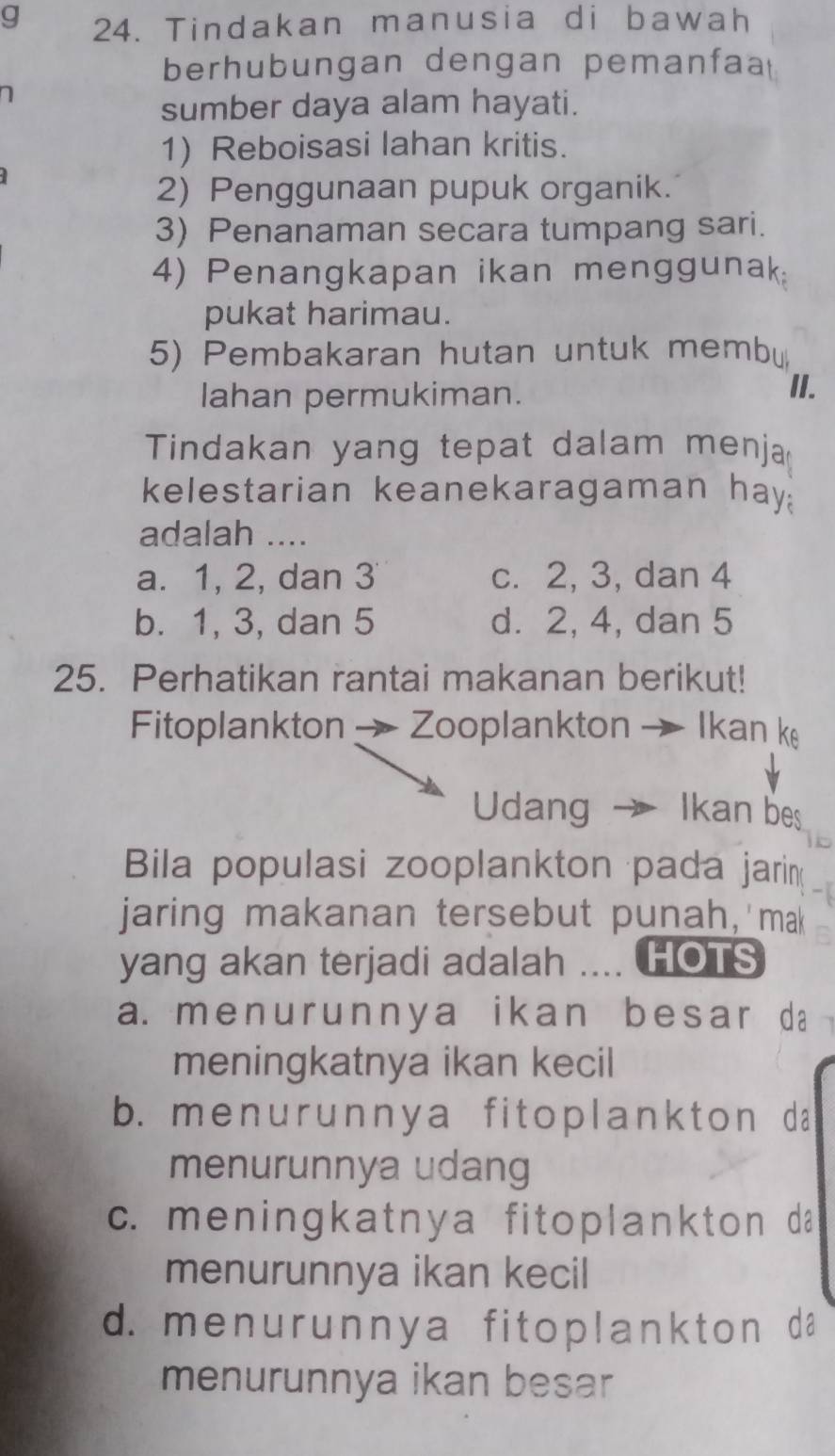 Tindakan manusia di bawah
berhubungan dengan pemanfaa
sumber daya alam hayati.
1) Reboisasi lahan kritis.
2) Penggunaan pupuk organik.
3) Penanaman secara tumpang sari.
4) Penangkapan ikan menggunak;
pukat harimau.
5) Pembakaran hutan untuk membu
lahan permukiman.
II.
Tindakan yang tepat dalam menja
kelestarian keanekaragaman hay?
adalah ....
a. 1, 2, dan 3 c. 2, 3, dan 4
b. 1, 3, dan 5 d. 2, 4, dan 5
25. Perhatikan rantai makanan berikut!
Fitoplankton → Zooplankton → Ikan k
Udang → Ikan bes
Bila populasi zooplankton pada jarin
jaring makanan tersebut punah,'mak
yang akan terjadi adalah .... HOTS
a. menur unnya ikan besar da
meningkatnya ikan kecil
b. me n u r unny a fit oplankton da
menurunnya udang
c. meningkatnya fitoplankton da
menurunnya ikan kecil
d. me n u r unny a fit oplankton da
menurunnya ikan besar