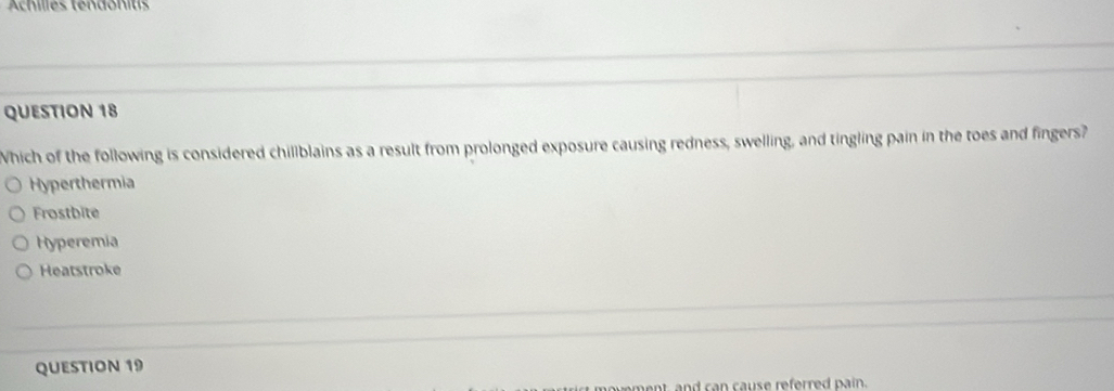 Achilles tendonits
QUESTION 18
Which of the following is considered chillblains as a result from prolonged exposure causing redness, swelling, and tingling pain in the toes and fingers?
Hyperthermia
Frostbite
Hyperemia
Heatstroke
QUESTION 19