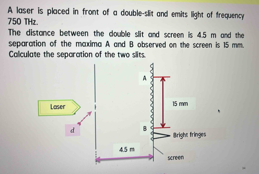 A laser is placed in front of a double-slit and emits light of frequency
750 THz. 
The distance between the double slit and screen is 4.5 m and the 
separation of the maxima A and B observed on the screen is 15 mm. 
Calculate the separation of the two slits.
34