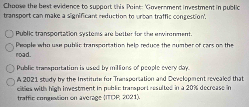 Choose the best evidence to support this Point: ‘Government investment in public
transport can make a significant reduction to urban traffic congestion'.
Public transportation systems are better for the environment.
People who use public transportation help reduce the number of cars on the
road.
Public transportation is used by millions of people every day.
A 2021 study by the Institute for Transportation and Development revealed that
cities with high investment in public transport resulted in a 20% decrease in
traffic congestion on average (ITDP, 2021).