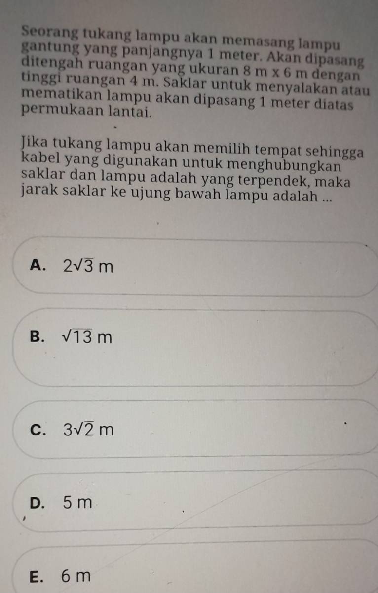 Seorang tukang lampu akan memasang lampu
gantung yang panjangnya 1 meter. Akan dipasang
ditengah ruangan yang ukuran 8m* 6m dengan
tinggi ruangan 4 m. Saklar untuk menyalakan atau
mematikan lampu akan dipasang 1 meter diatas
permukaan lantai.
Jika tukang lampu akan memilih tempat sehingga
kabel yang digunakan untuk menghubungkan
saklar dan lampu adalah yang terpendek, maka
jarak saklar ke ujung bawah lampu adalah ...
A. 2sqrt(3)m
B. sqrt(13)m
C. 3sqrt(2)m
D. 5 m
E. 6 m