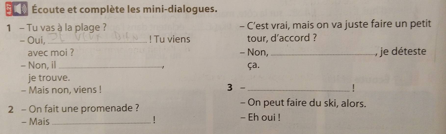 SL » Écoute et complète les mini-dialogues. 
1 - Tu vas à la plage ? - C’est vrai, mais on va juste faire un petit 
- Oui, _! Tu viens tour, d’accord ? 
avec moi ? - Non, _ je déteste 
- Non, il_ ça. 
·1 
je trouve. 
- Mais non, viens ! 
3 -_ 
2 - On fait une promenade ? 
- On peut faire du ski, alors. 
- Mais_ 
- Eh oui !