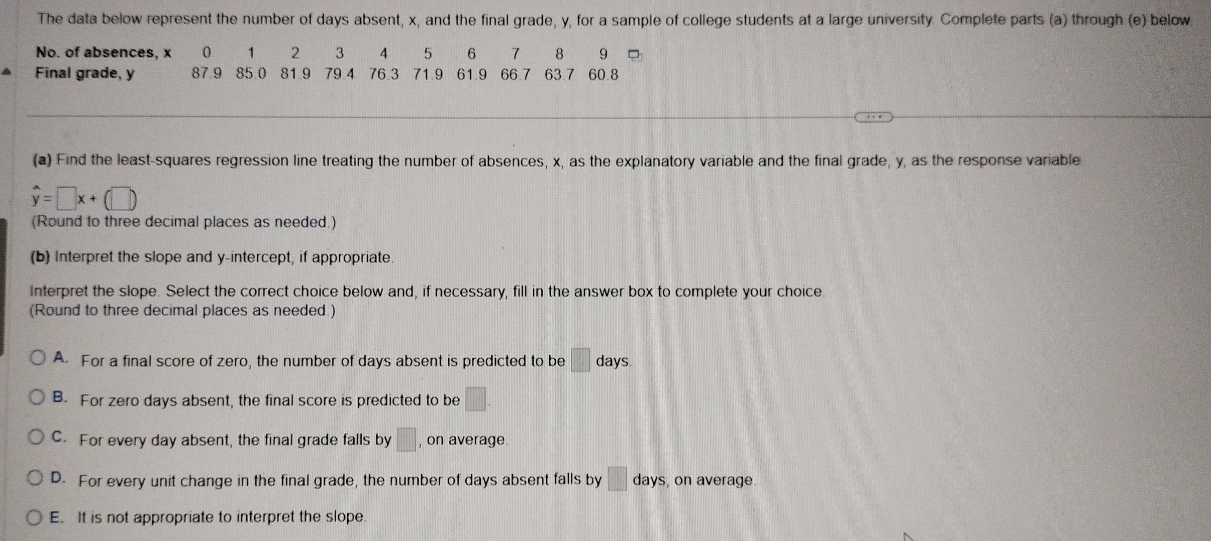 The data below represent the number of days absent, x, and the final grade, y, for a sample of college students at a large university. Complete parts (a) through (e) below.
No. of absences, x 0 1 2 3 4 5 6 7 8 9
Final grade, y 87.9 85.0 81.9 79.4 76.3 71.9 61.9 66.7 63.7 60.8
(a) Find the least-squares regression line treating the number of absences, x, as the explanatory variable and the final grade, y, as the response variable.
hat y=□ x+(□ )
(Round to three decimal places as needed.)
(b) Interpret the slope and y-intercept, if appropriate.
Interpret the slope. Select the correct choice below and, if necessary, fill in the answer box to complete your choice.
(Round to three decimal places as needed.)
A. For a final score of zero, the number of days absent is predicted to be □ days.
B. For zero days absent, the final score is predicted to be □.
C. For every day absent, the final grade falls by □ , on average.
D. For every unit change in the final grade, the number of days absent falls by □ days , on average.
E. It is not appropriate to interpret the slope