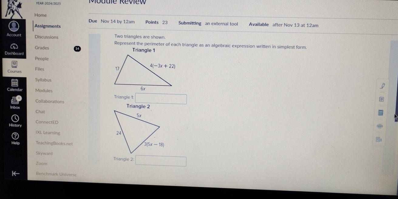 YEAR-2024/2025 Module Review
Home
Due Nov 14 by 12am Points 23 Submitting an external tool Available after Nov 13 at 12am
Assignments
Account Discussions Two triangles are shown.
Represent the perimeter of each triangle as an algebraic expression written in simplest form.
Grades Triangle 1
Dashboard
People
Courses Files
Syllabus
Calendar Modules
Triangle 1:
Collaborations Triangle 2
Inbox
Chat
ConnectED
Histon
IXL Learning 
TeachingBooks.net
Skyward
Triangle 2: ^
Zoom
Benchmark Universe