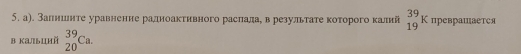 а). Залнинте уравненне ралноакτивного раслалае в результате коτорого калий _(19)^(39)K превраШается 
в калыций _(20)^(39)Ca.