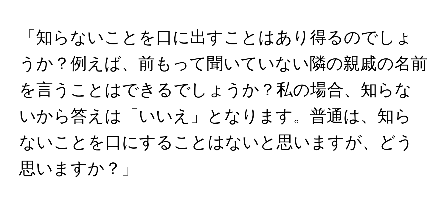 「知らないことを口に出すことはあり得るのでしょうか？例えば、前もって聞いていない隣の親戚の名前を言うことはできるでしょうか？私の場合、知らないから答えは「いいえ」となります。普通は、知らないことを口にすることはないと思いますが、どう思いますか？」