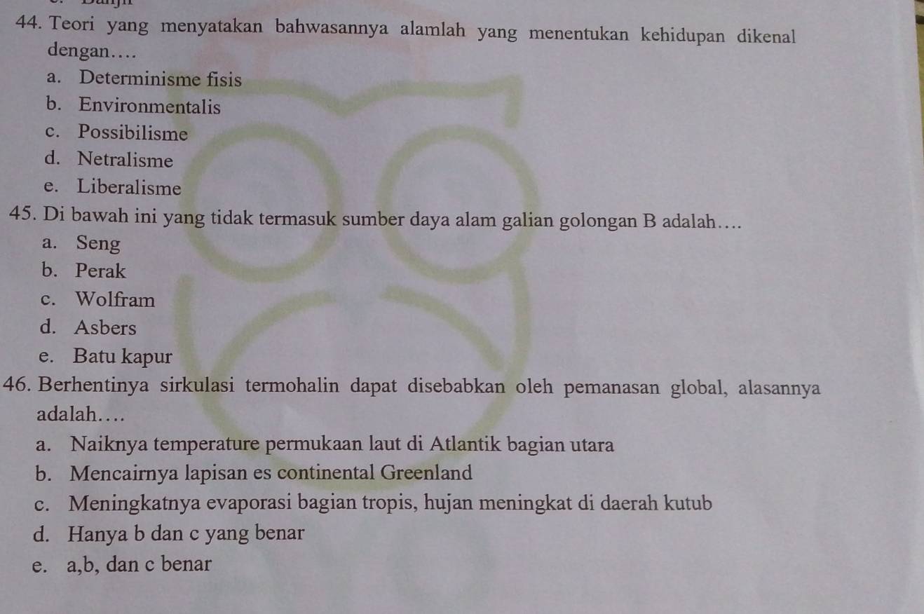 Teori yang menyatakan bahwasannya alamlah yang menentukan kehidupan dikenal
dengan…
a. Determinisme fisis
b. Environmentalis
c. Possibilisme
d. Netralisme
e. Liberalisme
45. Di bawah ini yang tidak termasuk sumber daya alam galian golongan B adalah....
a. Seng
b. Perak
c. Wolfram
d. Asbers
e. Batu kapur
46. Berhentinya sirkulasi termohalin dapat disebabkan oleh pemanasan global, alasannya
adalah…
a. Naiknya temperature permukaan laut di Atlantik bagian utara
b. Mencairnya lapisan es continental Greenland
c. Meningkatnya evaporasi bagian tropis, hujan meningkat di daerah kutub
d. Hanya b dan c yang benar
e. a, b, dan c benar