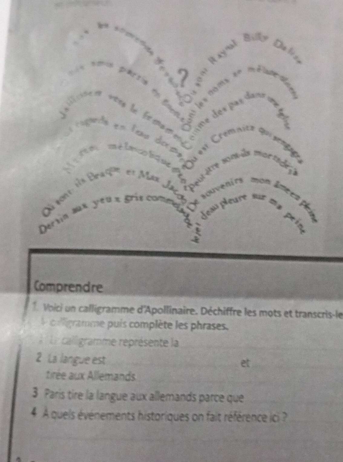 a 
Comprendre 
1. Voici un calligramme d'Apollinaire. Déchiffre les mots et transcris-le 
coligramme puis complète les phrases. 
La calligramme représente la 
2 La langue est 
tirée aux Allemands 
3 Paris tire la langue aux allemands parce que 
4 À quels événements historiques on fait référence ici ?