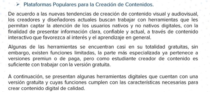 Plataformas Populares para la Creación de Contenidos. 
De acuerdo a las nuevas tendencias de creación de contenido visual y audiovisual, 
los creadores y diseñadores actuales buscan trabajar con herramientas que les 
permitan captar la atención de los usuarios nativos y no nativos digitales, con la 
finalidad de presentar información clara, confiable y actual, a través de contenido 
interactivo que favorezca al interés y el aprendizaje en general. 
Algunas de las herramientas se encuentran casi en su totalidad gratuitas, sin 
embargo, existen funciones limitadas, la parte más especializada ya pertenece a 
versiones premiun o de paga, pero como estudiante creador de contenido es 
suficiente con trabajar con la versión gratuita. 
A continuación, se presentan algunas herramientas digitales que cuentan con una 
versión gratuita y cuyas funciones cumplen con las características necesarias para 
crear contenido digital de calidad.