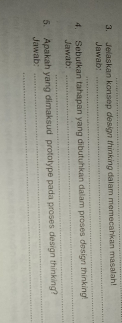 Jelaskan konsep design thinking dalam memecahkan masalah! 
_ 
Jawab: 
_ 
4. Sebutkan tahapan yang dibutuhkan dalam proses design thinking! 
_ 
Jawab: 
_ 
_ 
5. Apakah yang dimaksud prototype pada proses design thinking? 
_ 
Jawab: