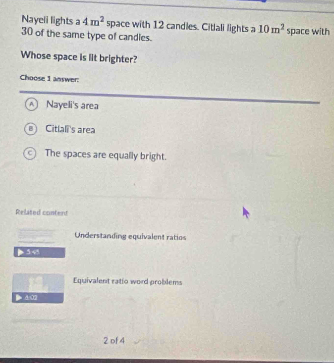 Nayeli lights a 4m^2 space with 12 candles. Citlali lights a 10m^2 space with
30 of the same type of candles.
Whose space is lit brighter?
Choose 1 answer:
A Nayeli's area
Citlali's area
The spaces are equally bright.
Related conterd
Understanding equivalent ratios
545
Equivalent ratio word problems
4:02
2 of 4