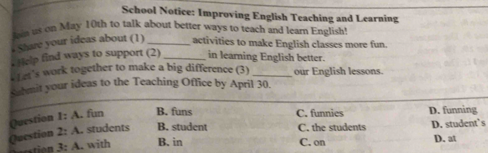 School Notice: Improving English Teaching and Learning
an us on May 10th to talk about better ways to teach and learn English!
Share your ideas about (1) _activities to make English classes more fun.
Help find ways to support (2) _in learning English better.
f et's work together to make a big difference (3) _our English lessons.
_
Sahmit your ideas to the Teaching Office by April 30.
C. funnies
Question I:A . fun B. funs D. funning
Question 2:A . students B. student C. the students D. student’s
stion 3:A . with B. in C. on
D. at