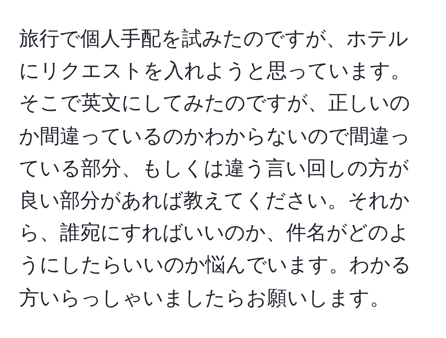 旅行で個人手配を試みたのですが、ホテルにリクエストを入れようと思っています。そこで英文にしてみたのですが、正しいのか間違っているのかわからないので間違っている部分、もしくは違う言い回しの方が良い部分があれば教えてください。それから、誰宛にすればいいのか、件名がどのようにしたらいいのか悩んでいます。わかる方いらっしゃいましたらお願いします。