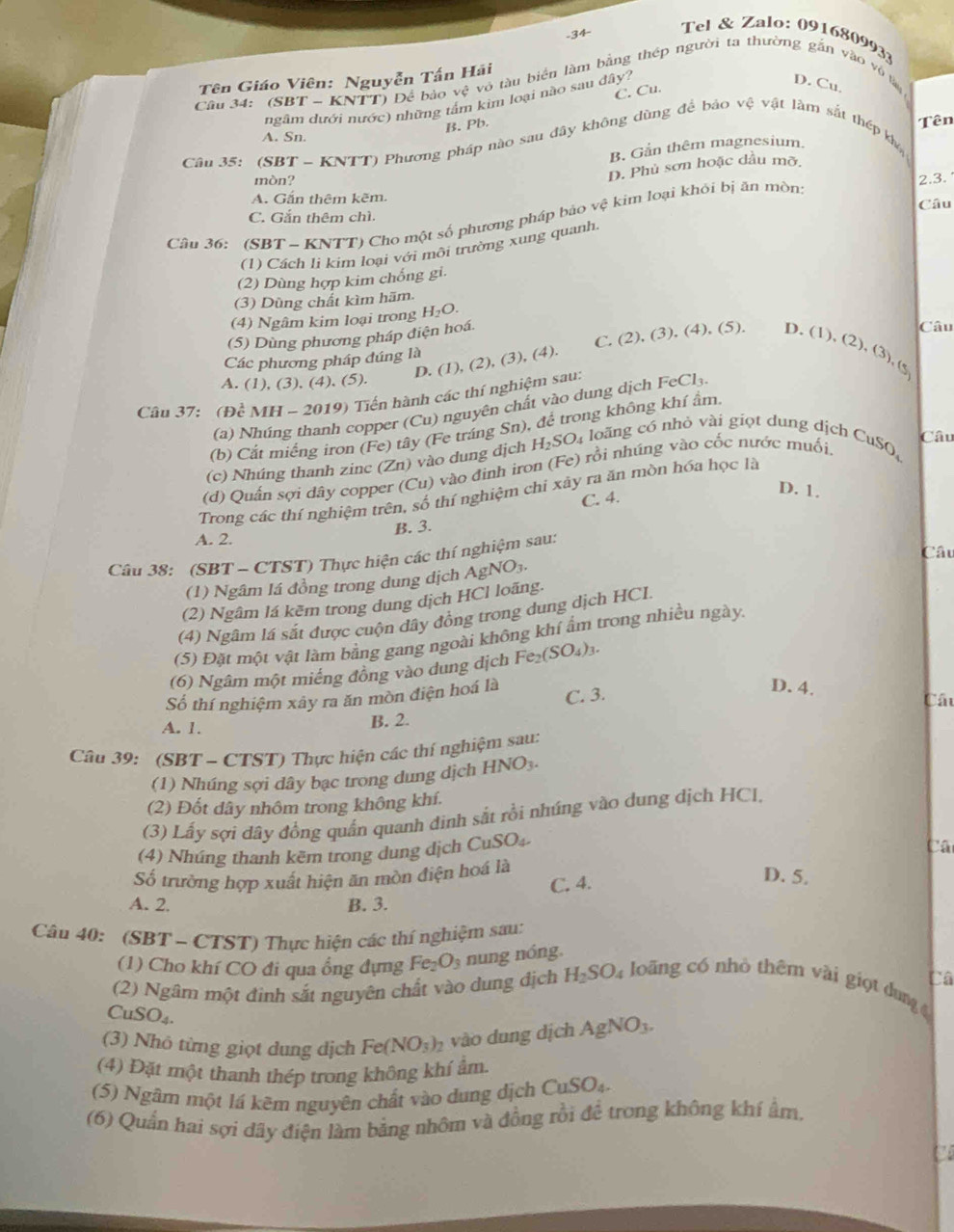 Tel & Zalo: 0916809933
Tên Giáo Viên: Nguyễn Tấn Hải
Cầu 34: (SBT ~ KNTT) Để bảo vệ vô tàu biển làm bằng thép người ta thường gắn vào vô tà D. Cu.
ngâm dưới nước) những tấm kim loại nào sau đây? C. Cu.
B. Pb.
A. Sn. Tên
Câu 35: (SBT - KNTT) Phương pháp nào sau đây không dùng để bảo vệ vật làm sắt thép kh
B. Gắn thêm magnesium.
mòn?
D. Phủ sơn hoặc dầu mỡ.
A. Gấn thêm kẽm. Câu 2.3.
Câu 36: (SBT ~ KNTT) Cho một số phương pháp bảo vệ kim loại khỏi bị ăn mòn:
C. Gắn thêm chì.
(1) Cách li kim loại với môi trường xung quanh
(2) Dùng hợp kim chống gi.
(3) Dùng chất kìm hãm.
(4) Ngâm kim loại trong H_2O.
(5) Dùng phương pháp điện hoá.
D. (1), (2), (3), (4). C. (2), (3), (4), (5). D. (1),
Các phương pháp đúng là
(2),(3),(5)
Câu
A. (1), (3), (4), (5).
Câu 37: (Dhat c M H-2019) Tiến hành các thí nghiệm sau:
(a) Nhú copper (Cu) nguyên chất vào dung dịch FeCl.
(b) Cắt miếng irơn (Fe) tây (Fe tráng Sn), để trong không khí ẩm.
Câu
(c)  húng thanh z in ∠ 1 ) vào dung địch H_2SO_4 loăng có nhỏ vài giọt dung dịch CuSO,
(d) Quần sợi dây copper (Cu) ) vào định iron (Fe) rồi nhúng vào cốc nước muối.
C. 4.
D. 1.
Trong các thí nghiệm trên, số thí nghiệm chi xây ra ăn mòn hóa học là
B. 3.
A. 2.
Câu
Cầu 38: (SBT - CTST) Thực hiện các thí nghiệm sau:
(1) Ngâm lá đồng trong dung dịch AgNO_3.
(2) Ngâm lá kêm trong dung dịch HCl loãng.
(4) Ngâm lá sắt được cuộn đây đồng trong dung dịch HCL.
(5) Đặt một vật làm bằng gang ngoài không khí ẩm trong nhiều ngày.
(6) Ngâm một miếng đồng vào dung dịch Fe_2(SO_4)_3.
Số thí nghiệm xây ra ăn mòn điện hoá là
B. 2. C. 3.
D. 4.
Cáu
A. 1.
Câu 39: (SBT - CTST) Thực hiện các thí nghiệm sau:
(1) Nhúng sợi dây bạc trong dung dịch HNO_3.
(2) Đốt dây nhôm trong không khí.
(3) Lấy sợi dây đồng quần quanh đinh sắt rồi nhúng vào dung dịch HCI,
(4) Nhúng thanh kẽm trong dung dịch CuSO_4.
Câ
Số trường hợp xuất hiện ăn mòn điện hoá là
C. 4.
D. 5.
A. 2. B. 3.
Câu 40: (SBT - CTST) Thực hiện các thí nghiệm sau:
(1) Cho khí CO đi qua ổng đựng Fe_2O_3 nung nóng.
Câ
(2) Ngâm một đinh sắt nguyên chất vào dung địch H_2SO_4 loāng có nhỏ thêm vài giọt dung 
CuS J_4
(3) Nhỏ từng giọt dung dịch Fe(NO_3)_2 vào dung dịch AgNO_3.
(4) Đặt một thanh thép trong không khí ẩm.
(5) Ngâm một lá kêm nguyên chất vào dung dịch CuSO_4.
(6) Quần hai sợi dây điện làm bằng nhôm và đồng rồi để trong không khí ẩm,
to