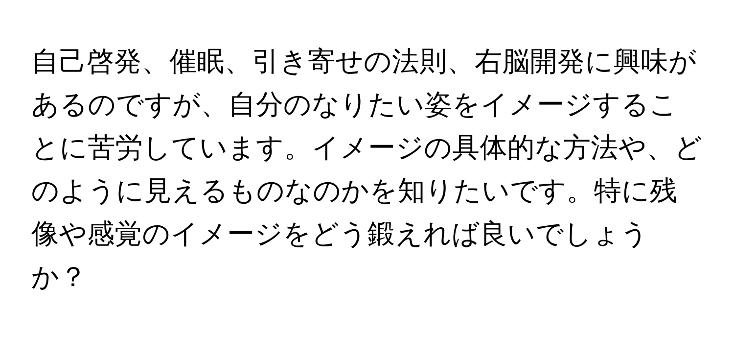 自己啓発、催眠、引き寄せの法則、右脳開発に興味があるのですが、自分のなりたい姿をイメージすることに苦労しています。イメージの具体的な方法や、どのように見えるものなのかを知りたいです。特に残像や感覚のイメージをどう鍛えれば良いでしょうか？