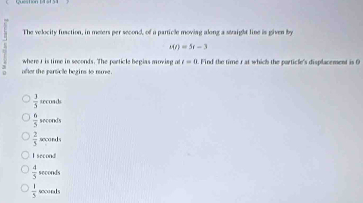 The velocity function, in meters per second, of a particle moving along a straight line is given by
v(t)=5t-3
where / is time in seconds. The particle begins moving at t=0. Find the time r at which the particle's displacement is O
after the particle begins to move.
 3/5 sec onds
 6/5 sec onds
 2/5 sec onds
I second
 4/5  seconds
 1/5  seconds