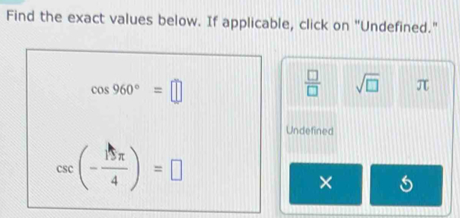 Find the exact values below. If applicable, click on "Undefined."
cos 960°=□
 □ /□   sqrt(□ ) π
Undefined
csc (- 15π /4 )=□
×