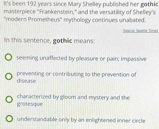 It's been 192 years since Mary Shelley published her gothic
masterpiece "Frankenstein," and the versatility of Shelley's
''modern Prometheus'' mythology continues unabated.
Source: Seattle Times
In this sentence, gothic means:
seeming unaffected by pleasure or pain; impassive
preventing or contributing to the prevention of
disease
characterized by gloom and mystery and the
grotesque
understandable only by an enlightened inner circle