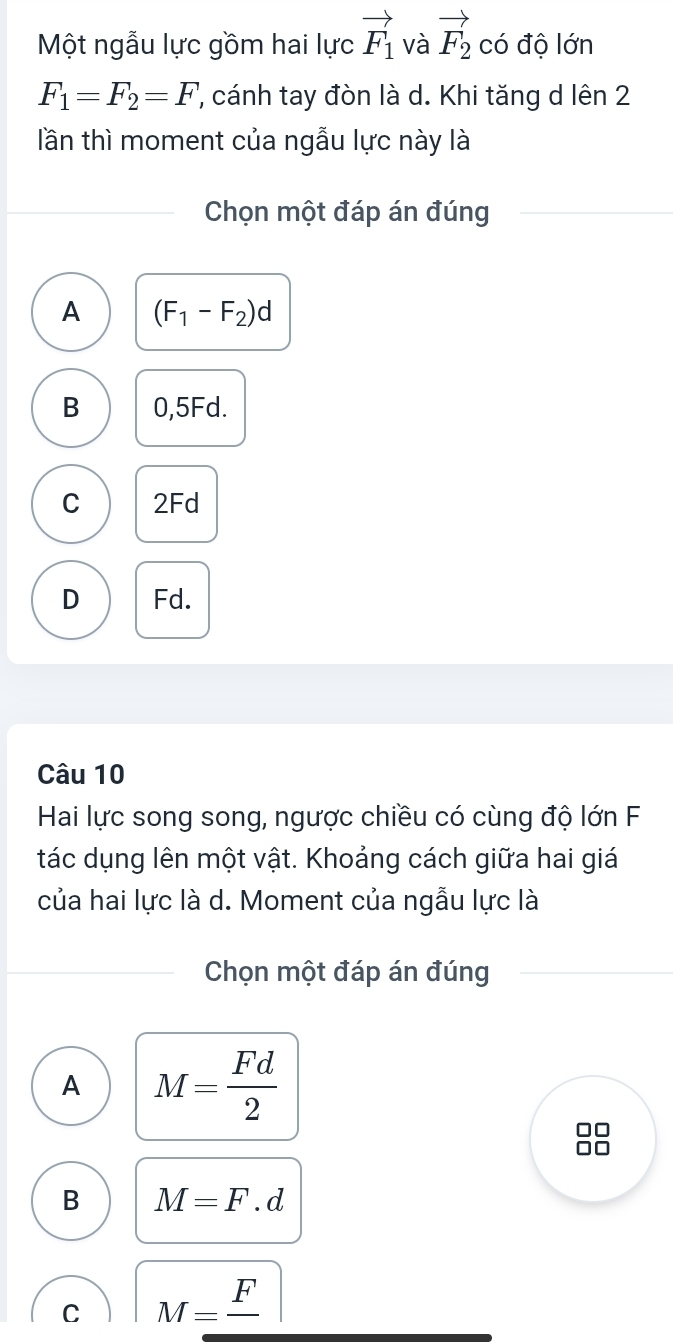 Một ngẫu lực gồm hai lực vector F_1 và vector F_2 có độ lớn
F_1=F_2=F ', cánh tay đòn là d. Khi tăng d lên 2
lần thì moment của ngẫu lực này là
Chọn một đáp án đúng
A (F_1-F_2)d
B 0,5Fd.
C 2Fd
D Fd.
Câu 10
Hai lực song song, ngược chiều có cùng độ lớn F
tác dụng lên một vật. Khoảng cách giữa hai giá
của hai lực là d. Moment của ngẫu lực là
Chọn một đáp án đúng
A M= Fd/2 
B M=F.d
C M=frac F