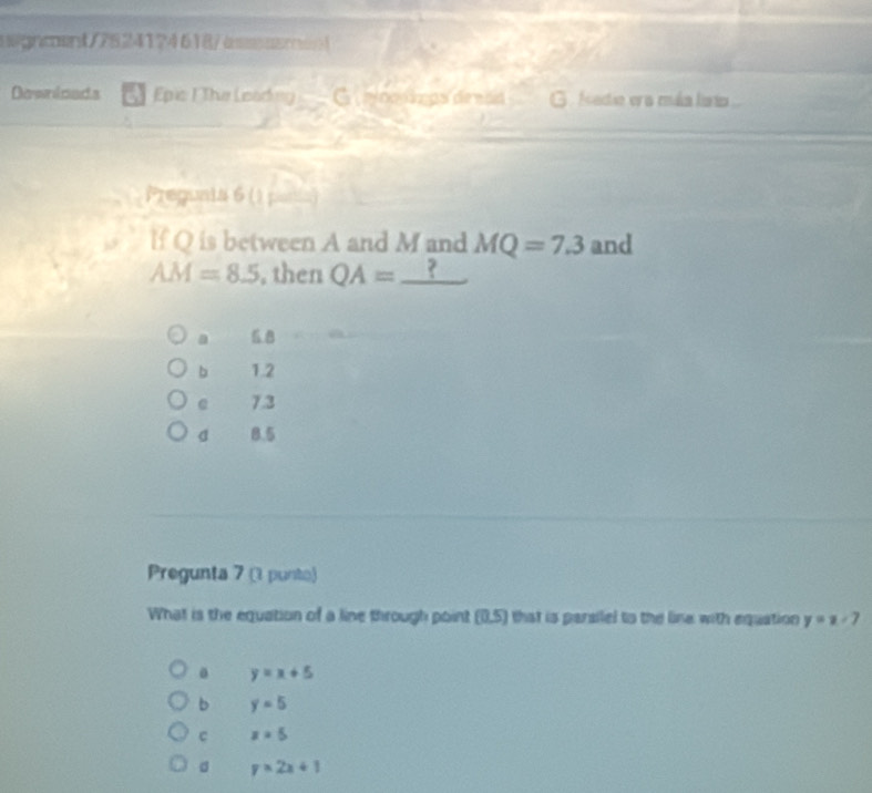 aegncent/78241?4618/assssarent
Downicads Epic I The Leading _□  G nosizgs denan G fadio er a mka laria
Preguaia 6 () 
lf Q is between A and M and MQ=7.3 and
AM=8.5 , then QA= ?
a 6.B
b 1.2
e 7.3
d 8.5
Pregunta 7 (1 punto)
What is the equation of a line through point (0,5) that is parsilel to the line with equation y=x-7
0 y=x+5
b y=5
C x=5
。 y>2x+1