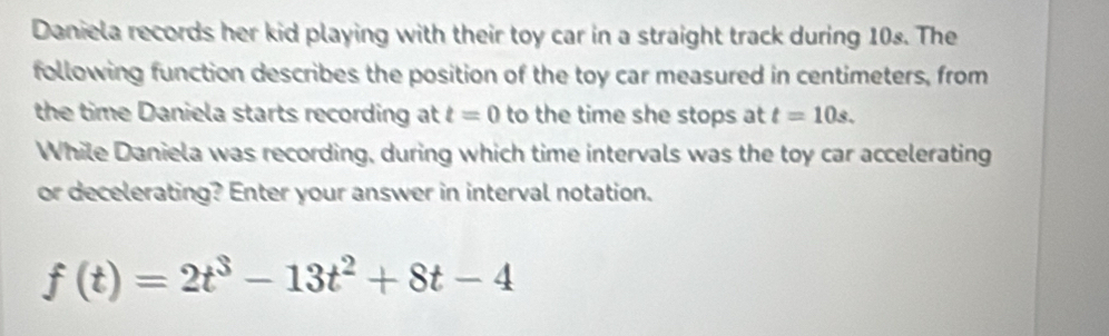 Daniela records her kid playing with their toy car in a straight track during 10s. The 
following function describes the position of the toy car measured in centimeters, from 
the time Daniela starts recording at t=0 to the time she stops at t=10s. 
While Daniela was recording, during which time intervals was the toy car accelerating 
or decelerating? Enter your answer in interval notation.
f(t)=2t^3-13t^2+8t-4