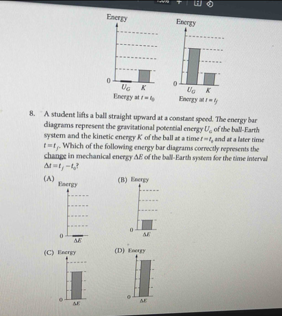 TV7
EnergyEnergy
Energy at t=t_0 Energy at t=t_f
8. A student lifts a ball straight upward at a constant speed. The energy bar
diagrams represent the gravitational potential energy U_G of the ball-Earth
system and the kinetic energy K of the ball at a time t=t_0 and at a later time
t=t_f. Which of the following energy bar diagrams correctly represents the
change in mechanical energy △ E of the ball-Earth system for the time interval
△ t=t_f-t_0
(A) Energy
(B) Energy
(C) Encrgy (D) Encrgy
AE