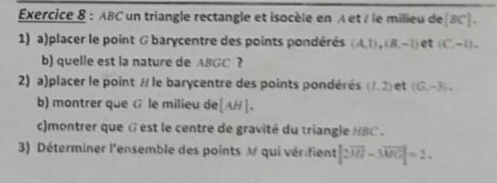 Éxercice 8 : ABC un triangle rectangle et isocèle en À et / le milieu de [BC]. 
1) a)placer le point G barycentre des points pondérés (A,1), (B,-1) et (C,-1), 
b) quelle est la nature de ABGC ? 
2) a)placer le point / le barycentre des points pondérés (1,2) et (G,-3), 
b) montrer que G le milieu de [AH]. 
c)montrer que G est le centre de gravité du triangle HBC. 
3) Déterminer l'ensemble des points M qui vérifient |2overline MI-3overline MG|=2.