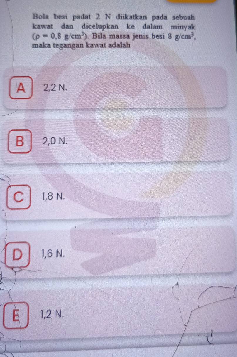 Bola besi padat 2 N diikatkan pada sebuah
kawat dan dicelupkan ke dalam minyak
(rho =0,8g/cm^3). Bila massa jenis besi 8g/cm^3, 
maka tegangan kawat adalah
A 2,2 N.
B 2,0 N.
C 1,8 N.
D 1,6 N.
E 1,2 N.