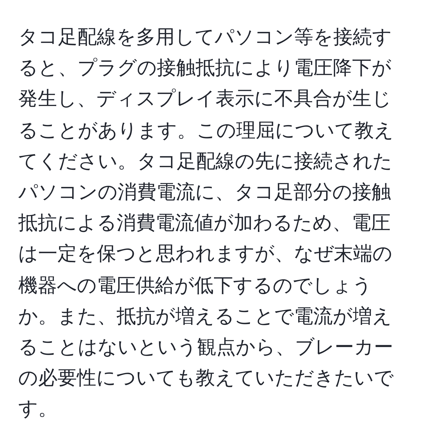 タコ足配線を多用してパソコン等を接続すると、プラグの接触抵抗により電圧降下が発生し、ディスプレイ表示に不具合が生じることがあります。この理屈について教えてください。タコ足配線の先に接続されたパソコンの消費電流に、タコ足部分の接触抵抗による消費電流値が加わるため、電圧は一定を保つと思われますが、なぜ末端の機器への電圧供給が低下するのでしょうか。また、抵抗が増えることで電流が増えることはないという観点から、ブレーカーの必要性についても教えていただきたいです。