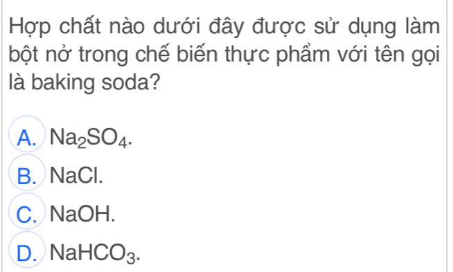 Hợp chất nào dưới đây được sử dụng làm
bột nở trong chế biến thực phẩm với tên gọi
là baking soda?
A. Na_2SO_4.
B. NaCl.
C. NaOH.
D. Na HCO_3.