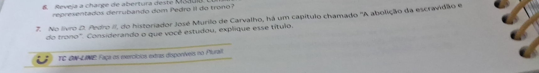 Reveja a charge de abertura deste Modulo. 
representados derrubando dom Pedro II do trono? 
7. No livro D. Pedro II, do historiador José Murilo de Carvalho, há um capítulo chamado "A abolição da escravidão e 
do trono". Considerando o que você estudou, explique esse título. 
TC ON-LINE: Faça os exercícios extras disponíveis no Plurall.