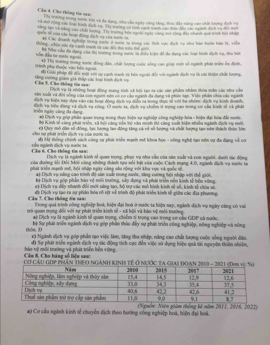 Cho thông tin sau:
Thị trường trong nước lớn và đa dạng, nhu cầu ngày càng tăng, thúc đầy nâng cao chất lượng địch vụ
và mở rộng các loại hình dịch vụ. Thị trường có tính cạnh tranh cao thúc đẩy các ngành dịch vụ đổi mới
sáng tạo và nâng cao chất lượng. Thị trường bên ngoài ngày cảng mở rộng đầy nhanh quá trình hội nhập
quốc tế của các hoạt động dịch vụ của nước ta.
a) Các doanh nghiệp trong nước ở nước ta trong các lĩnh vực dịch vu như bán buôn bản lê, viên
thông...chịu sức ép cạnh tranh từ các đối thủ trên thế giới.
b) Nhu cầu đa dạng của thị trường trong nước là điều kiện để đa dạng các loại hình dịch vụ, thu hút
vốn đầu tư nước ngoài.
c) Thị trường trong nước đông dân, chất lượng cuộc sống cao giúp một số ngành phát triển ổn định,
tránh phụ thuộc vào bên ngoài.
d) Giải pháp đề đối mặt với sự cạnh tranh từ bên ngoài đối với ngành dịch vụ là cải thiện chất lượng.
tăng cường giảm giá thấp các loại hình dịch vụ.
Câu 5. Cho thông tin sau:
Dịch vụ là những hoạt động mang tính xã hội tạo ra các sản phẩm nhằm thỏa mãn các nhu cầu
sản xuất và đời sống của con người nên có cơ cầu ngành đa dạng và phức tạp. Việc phân chia các ngành
dịch vụ hiện nay dựa vào các hoạt động dịch vụ diễn ra trong thực tể với ba nhóm: dịch vụ kinh doanh,
dịch vụ tiêu dùng và dịch vụ công. Ở nước ta, dịch vụ chiếm ti trọng cao trong cơ cấu kinh tế và phát
triển ngày càng đa dạng.
a) Dịch vụ góp phần quan trọng trong thực hiện sự nghiệp công nghiệp hóa - hiện đại hóa đất nước.
b) Kinh tế cảng phát triển, xã hội càng tiến bộ văn minh thì càng xuất hiện nhiều ngành dịch vụ mới.
c) Quy mô dân số đông, lực lượng lao động tăng cả về số lượng và chất lượng tạo nên thách thức lớn
cho sự phát triển dịch vụ của nước ta.
d) Hệ thống chính sách cùng sự phát triển mạnh mẽ khoa học - công nghệ tạo nên sự đa dạng về cơ
cấu ngành dịch vụ nước ta.
Câu 6. Cho thông tin sau:
Dịch vụ là ngành kinh tế quan trọng, phục vụ nhu cầu của sản xuất và con người. dưới tác động
của đường lối Đổi Mới cùng những thành tựu nổi bật của cuộc Cách mạng 4.0, ngành dịch vụ nước ta
phát triển mạnh mẽ, hội nhập ngày càng sâu rộng với khu vực và quốc tế.
a) Dịch vụ nâng cao trình độ sản xuất trong nước, tăng cường hội nhập với thế giới.
b) Dịch vụ góp phần bảo vệ môi trường, xây dựng và phát triển nền kinh tế bền vững.
c) Dịch vụ đẩy nhanh đổi mới sáng tạo, hộ trợ các mô hình kinh tế số, kinh tế chia sẻ.
d) Dịch vụ tạo ra sự phân hóa rõ rệt về trình độ phát triển kinh tế giữa các địa phương.
Câu 7. Cho thông tin sau:
Trong quá trình công nghiệp hoá, hiện đại hoá ở nước ta hiện nay, ngành dịch vụ ngày càng có vai
trò quan trọng đối với sự phát triển kinh tế - xã hội và bảo vệ môi trường.
a) Dịch vụ là ngành kinh tế quan trọng, chiếm tỉ trọng cao trong cơ cấu GDP cả nước.
b) Sự phát triển ngành dịch vụ góp phần thúc đầy sự phát triển công nghiệp, nông nghiệp và nông
thôn. Đ
c) Ngành dịch vụ góp phần tạo việc làm, tăng thu nhập, nâng cao chất lượng cuộc sống người dân.
d) Sự phát triển ngành dịch vụ tác động tích cực đến việc sử dụng hiệu quả tài nguyên thiên nhiên,
bảo vệ môi trường và phát triển bền vững.
Câu 8. Cho bảng số liệu sau:
CƠ CÁU GDP PHÂN THEO NGÀNH KINH TÉ Ở NƯỚC TA GIAI ĐOẠN 2010
(Nguồn: Niên giám thống kê năm 2011, 2016, 2022)
a) Cơ cấu ngành kinh tế chuyển dịch theo hướng công nghiệp hoá, hiện đại hoá.