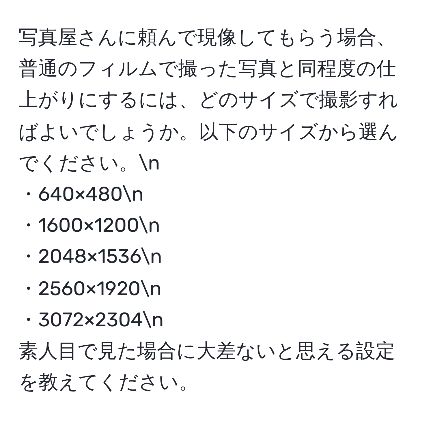 写真屋さんに頼んで現像してもらう場合、普通のフィルムで撮った写真と同程度の仕上がりにするには、どのサイズで撮影すればよいでしょうか。以下のサイズから選んでください。n
・640×480n
・1600×1200n
・2048×1536n
・2560×1920n
・3072×2304n
素人目で見た場合に大差ないと思える設定を教えてください。