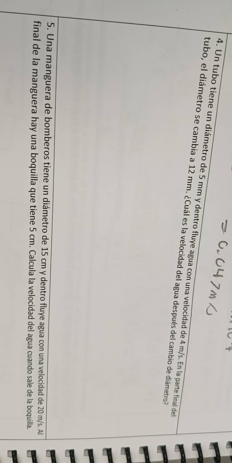 Un tubo tiene un diámetro de 5 mm y dentro fluye agua con una velocidad de 4 m/s. En la parte final del 
tubo, el diámetro se cambia a 12 mm. ¿Cuál es la velocidad del agua después del cambio de diámetro? 
5. Una manguera de bomberos tiene un diámetro de 15 cm y dentro fluye agua con una velocidad de 20 m/s. Al 
final de la manguera hay una boquilla que tiene 5 cm. Calcula la velocidad del agua cuando sale de la boquilla.