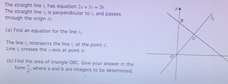 The straight line l_1 has equation 2x+3y=26
The straight line l_2 is perpendicular to l_1 and passes
through the origin (.
(a) Find an equation for the line l_2.
The line l_2 intersects the line l_1 at the point C.
Line l_1 crosses the y-axis at point B.
(b) Find the area of triangle OBC. Give your answer in the
form  a/b  , where a and b are integers to be determined.