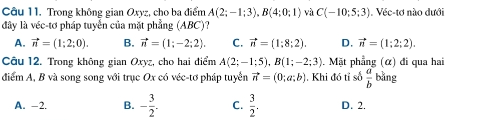 Trong không gian Oxyz, cho ba điểm A(2;-1;3), B(4;0;1) và C(-10;5;3). Véc-tơ nào dưới
đây là véc-tơ pháp tuyến của mặt phẳng (ABC)?
A. vector n=(1;2;0). B. vector n=(1;-2;2). C. vector n=(1;8;2). D. vector n=(1;2;2). 
Câu 12. Trong không gian Oxyz, cho hai điểm A(2;-1;5), B(1;-2;3). Mặt phẳng (α) đi qua hai
điểm A, B và song song với trục Ox có véc-tơ pháp tuyển vector n=(0;a;b). Khi đó tỉ số  a/b  bǎng
A. -2. B. - 3/2 . C.  3/2 . D. 2.