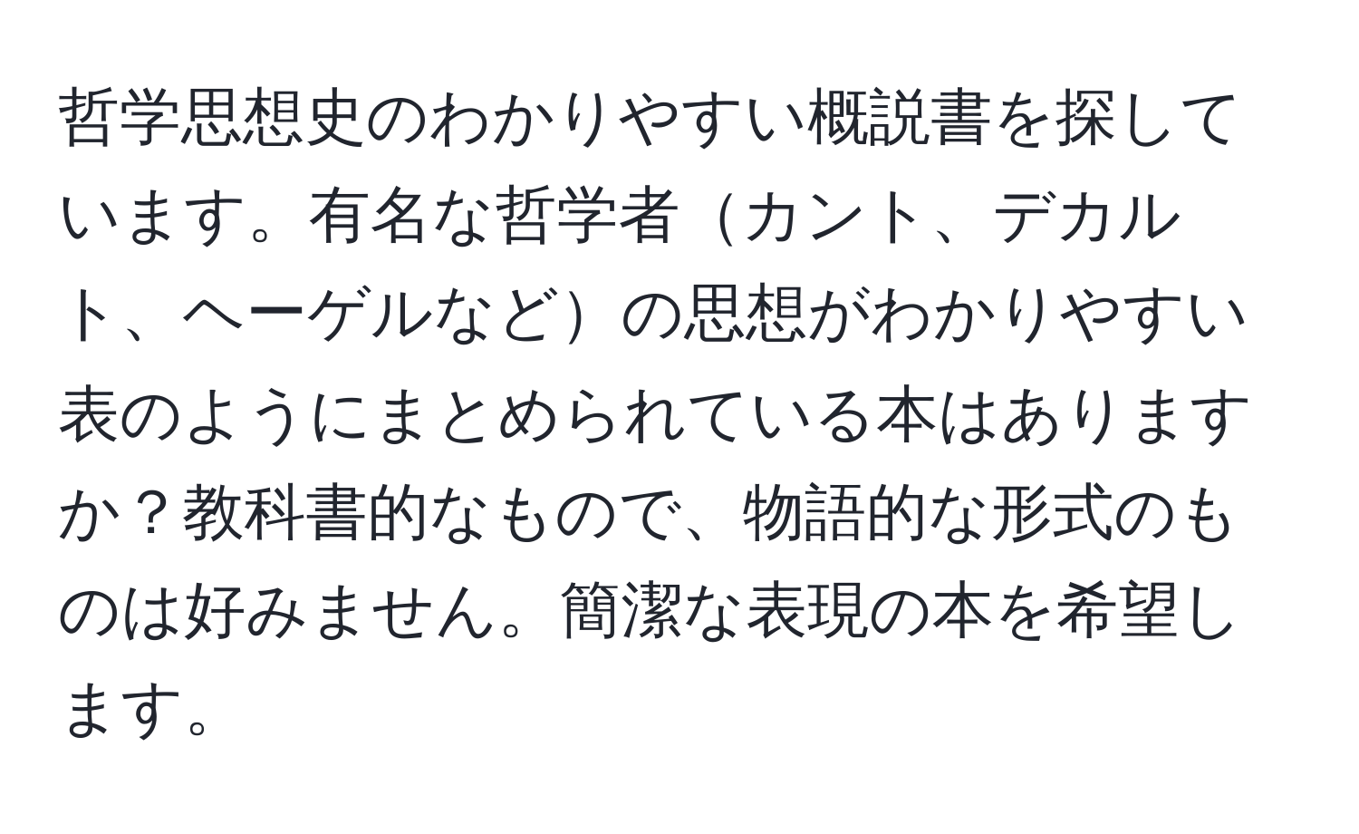 哲学思想史のわかりやすい概説書を探しています。有名な哲学者カント、デカルト、ヘーゲルなどの思想がわかりやすい表のようにまとめられている本はありますか？教科書的なもので、物語的な形式のものは好みません。簡潔な表現の本を希望します。