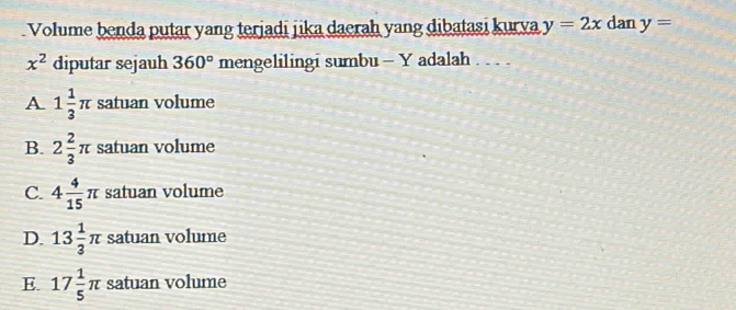 Volume benda putar yang terjadi jika daerah yang dibatasi kurva y=2x dan y=
x^2 diputar sejauh 360° mengelilingi sumbu - Y adalah . . . .
A 1 1/3 π satuan volume
B. 2 2/3 π satuan volume
C. 4 4/15 π satuan volume
D. 13 1/3 π satuan volume
E. 17 1/5 π satuan volume