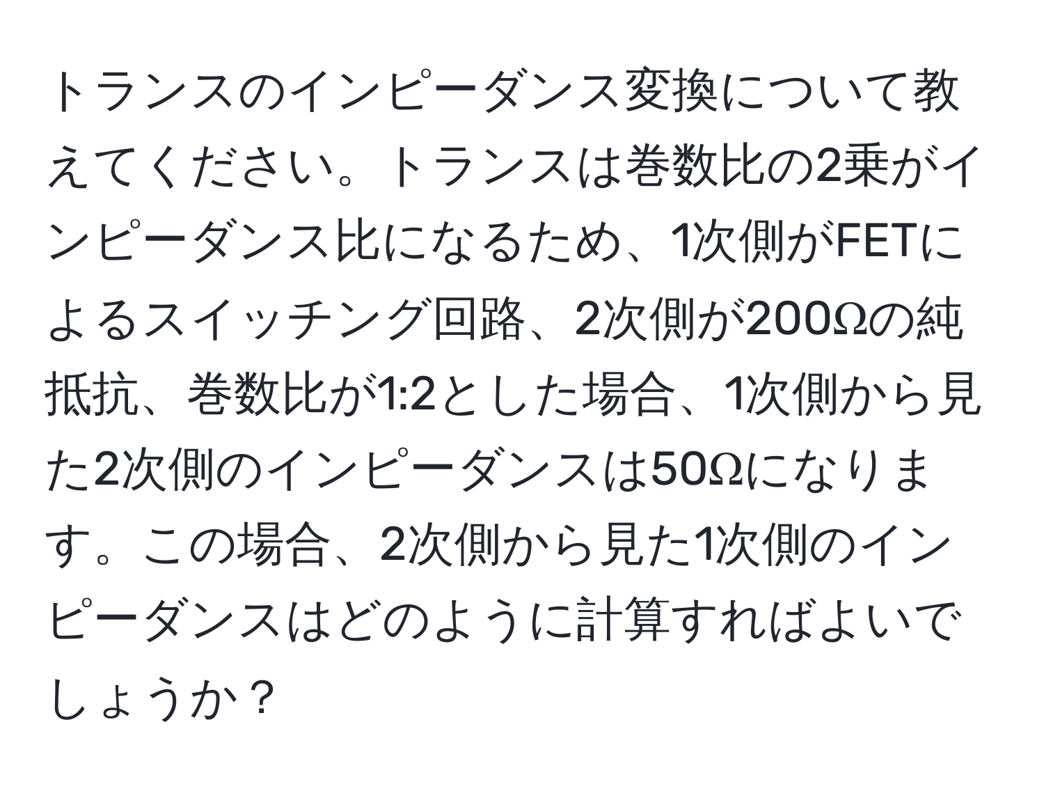 トランスのインピーダンス変換について教えてください。トランスは巻数比の2乗がインピーダンス比になるため、1次側がFETによるスイッチング回路、2次側が200Ωの純抵抗、巻数比が1:2とした場合、1次側から見た2次側のインピーダンスは50Ωになります。この場合、2次側から見た1次側のインピーダンスはどのように計算すればよいでしょうか？