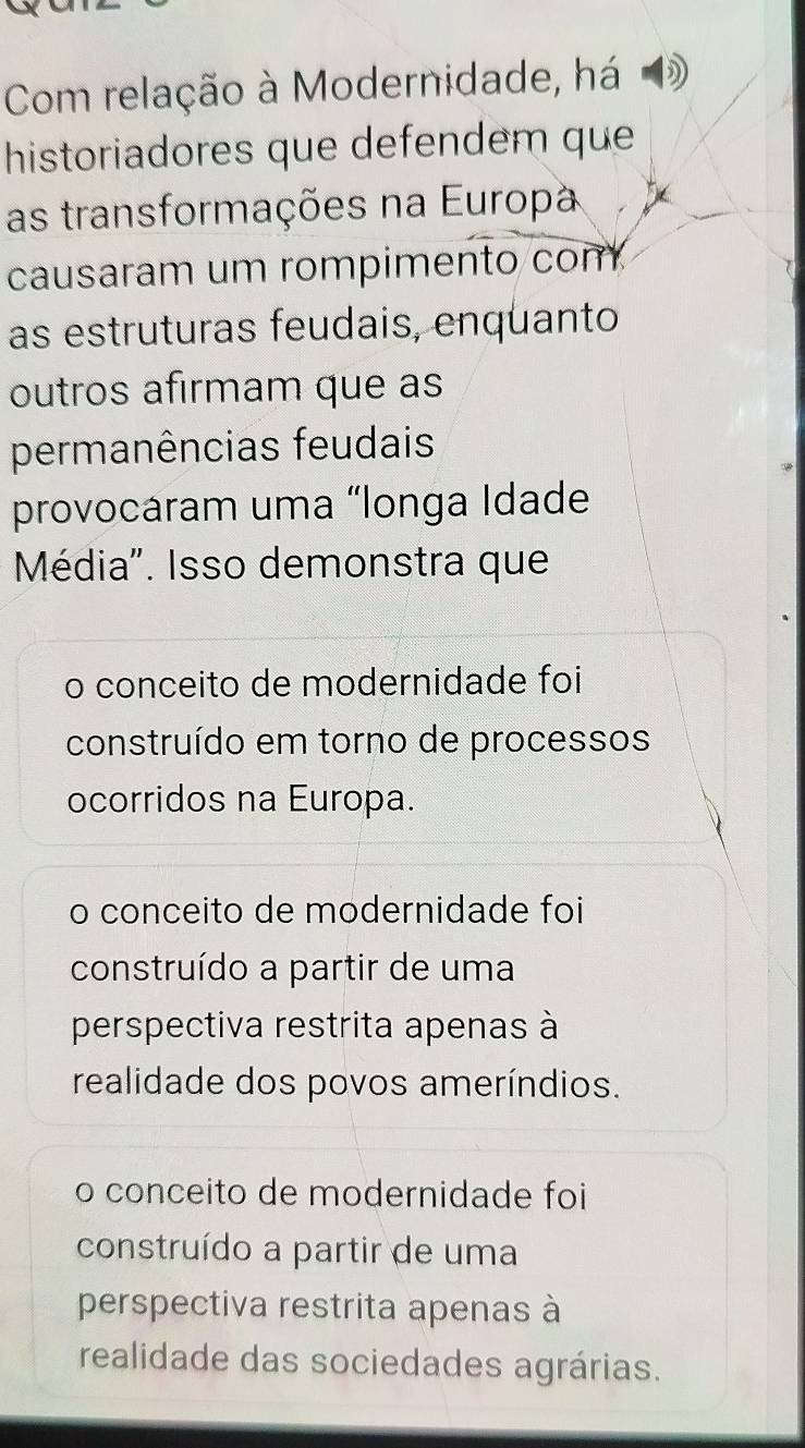 Com relação à Modernidade, há
historiadores que defendem que
as transformações na Europa
causaram um rompimento com
as estruturas feudais, enquanto
outros afirmam que as
permanências feudais
provocáram uma «longa Idade
Média". Isso demonstra que
o conceito de modernidade foi
construído em torno de processos
ocorridos na Europa.
o conceito de modernidade foi
construído a partir de uma
perspectiva restrita apenas à
realidade dos povos ameríndios.
o conceito de modernidade foi
construído a partir de uma
perspectiva restrita apenas à
realidade das sociedades agrárias.