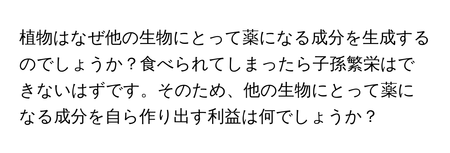 植物はなぜ他の生物にとって薬になる成分を生成するのでしょうか？食べられてしまったら子孫繁栄はできないはずです。そのため、他の生物にとって薬になる成分を自ら作り出す利益は何でしょうか？