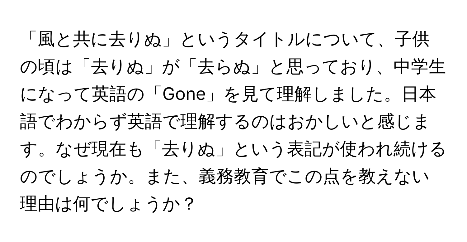 「風と共に去りぬ」というタイトルについて、子供の頃は「去りぬ」が「去らぬ」と思っており、中学生になって英語の「Gone」を見て理解しました。日本語でわからず英語で理解するのはおかしいと感じます。なぜ現在も「去りぬ」という表記が使われ続けるのでしょうか。また、義務教育でこの点を教えない理由は何でしょうか？