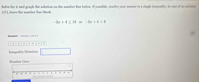 Solve for æ and graph the solution on the number line below. If possible, resolve your answer to a single insquality. In case of so solution 
(Ø), leave the number line blank.
-2x+4≤ 18 or -2x+4<6</tex> 
Answer Attempt s o f 
y z μ 
Inequality Notation: 
Number Line: