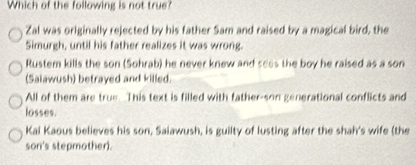 Which of the following is not true?
Zal was originally rejected by his father Sam and raised by a magical bird, the
Simurgh, until his father realizes it was wrong.
Rustem kills the son (Sohrab) he never knew and sess the boy he raised as a son
(Saiawush) betrayed and killed.
All of them are true. This text is filled with father-son generational conflicts and
losses.
Kai Kaous believes his son, Saiawush, is guilty of lusting after the shah's wife (the
son's stepmother).