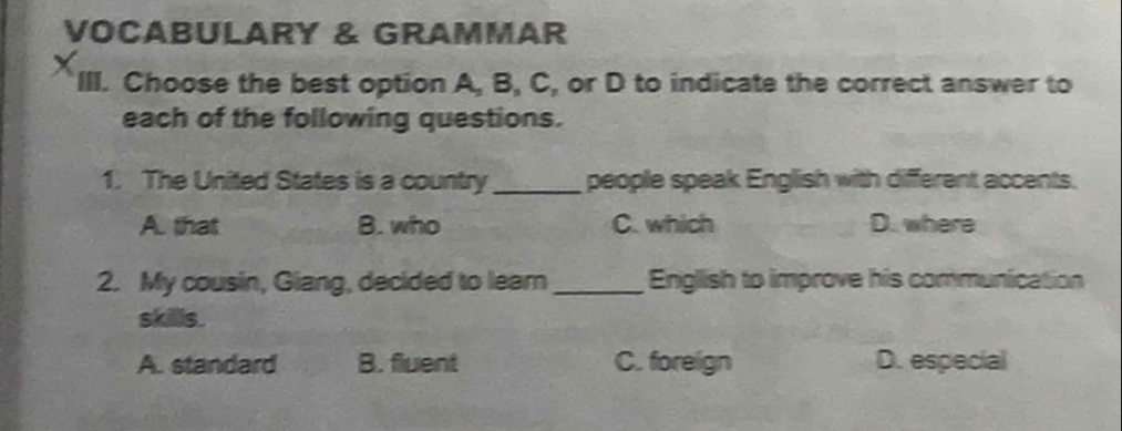 VOCABULARY & GRAMMAR
X III. Choose the best option A, B, C, or D to indicate the correct answer to
each of the following questions.
1. The United States is a country_ people speak English with different accents.
A. that B. who C. which D. where
2. My cousin, Giang, decided to leam _English to improve his communication
skillis.
A. standard B. fluent C. foreign D. especial