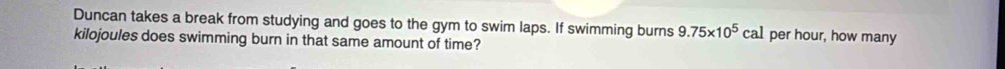 Duncan takes a break from studying and goes to the gym to swim laps. If swimming burns 9.75* 10^5cal per hour, how many 
kilojoules does swimming burn in that same amount of time?